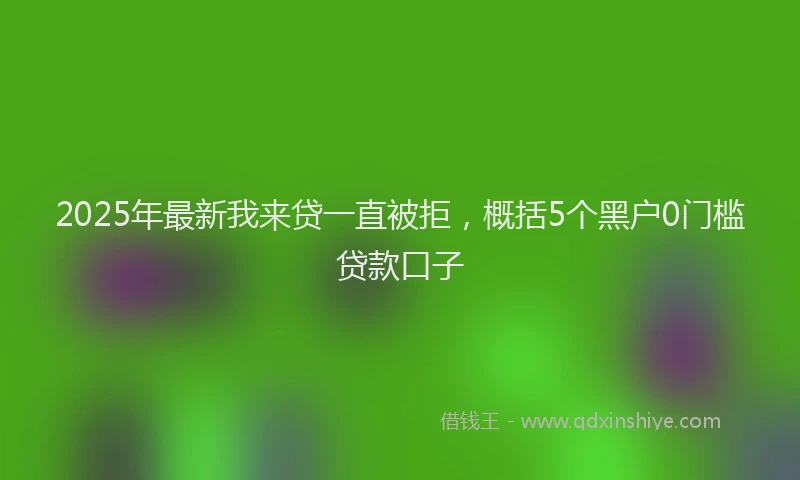 2025年最新我来贷一直被拒，概括5个黑户0门槛贷款口子