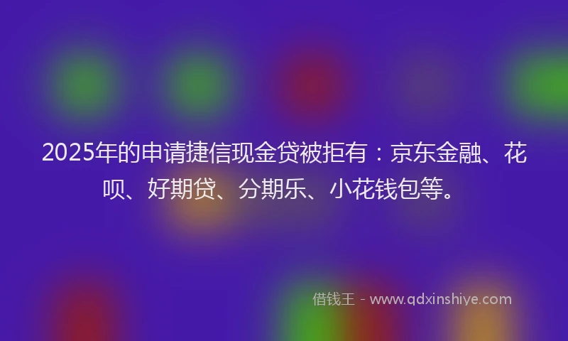 2025年的申请捷信现金贷被拒有：京东金融、花呗、好期贷、分期乐、小花钱包等。