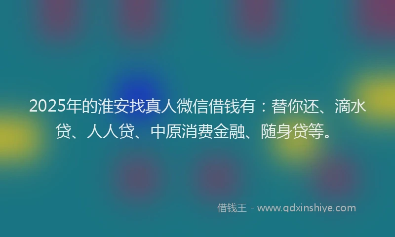 2025年的淮安找真人微信借钱有：替你还、滴水贷、人人贷、中原消费金融、随身贷等。
