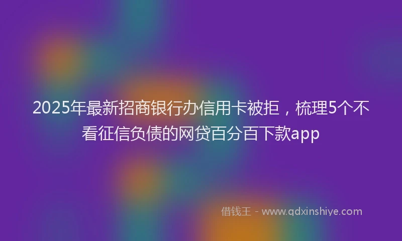 2025年最新招商银行办信用卡被拒，梳理5个不看征信负债的网贷百分百下款app