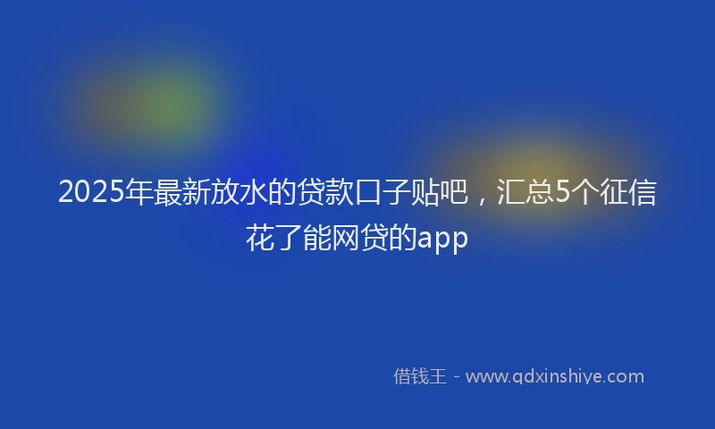 2025年最新放水的贷款口子贴吧，汇总5个征信花了能网贷的app