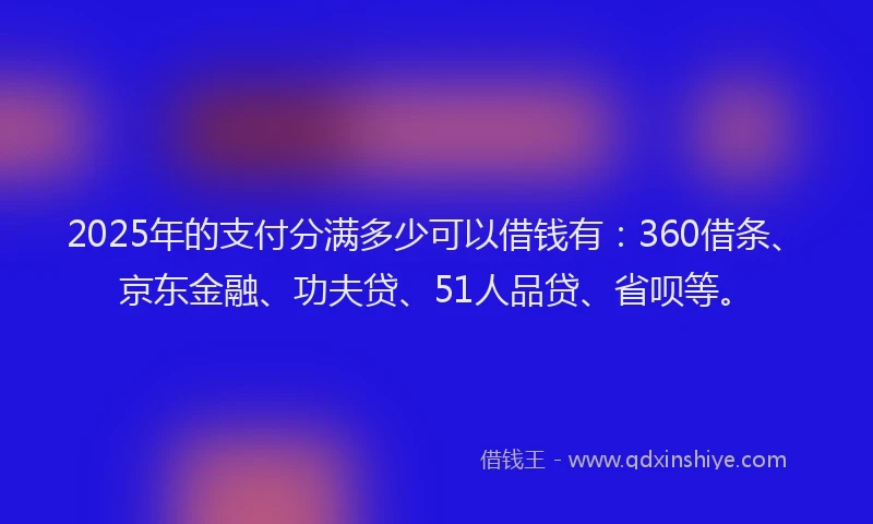 2025年的支付分满多少可以借钱有：360借条、京东金融、功夫贷、51人品贷、省呗等。