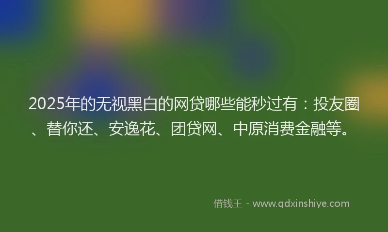 2025年的无视黑白的网贷哪些能秒过有：投友圈、替你还、安逸花、团贷网、中原消费金融等。