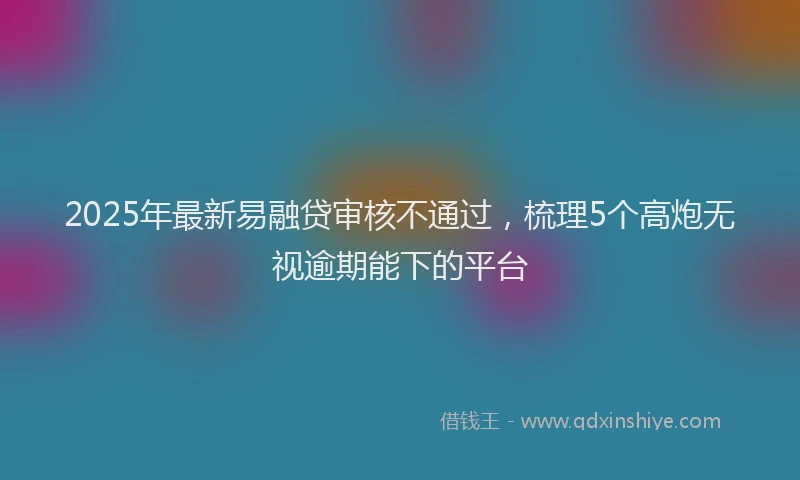 2025年最新易融贷审核不通过，梳理5个高炮无视逾期能下的平台