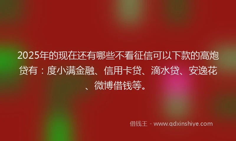 2025年的现在还有哪些不看征信可以下款的高炮贷有：度小满金融、信用卡贷、滴水贷、安逸花、微博借钱等。