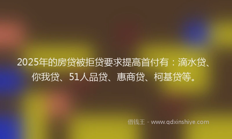 2025年的房贷被拒贷要求提高首付有：滴水贷、你我贷、51人品贷、惠商贷、柯基贷等。