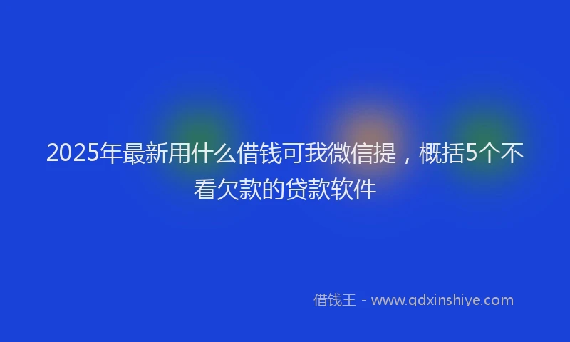 2025年最新用什么借钱可我微信提，概括5个不看欠款的贷款软件