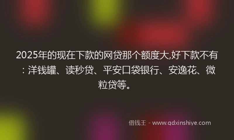 2025年的现在下款的网贷那个额度大,好下款不有：洋钱罐、读秒贷、平安口袋银行、安逸花、微粒贷等。