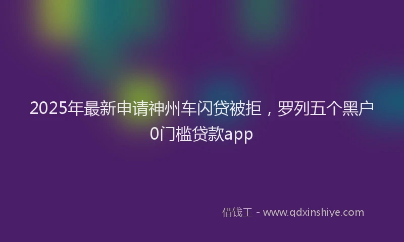 2025年最新申请神州车闪贷被拒，罗列五个黑户0门槛贷款app