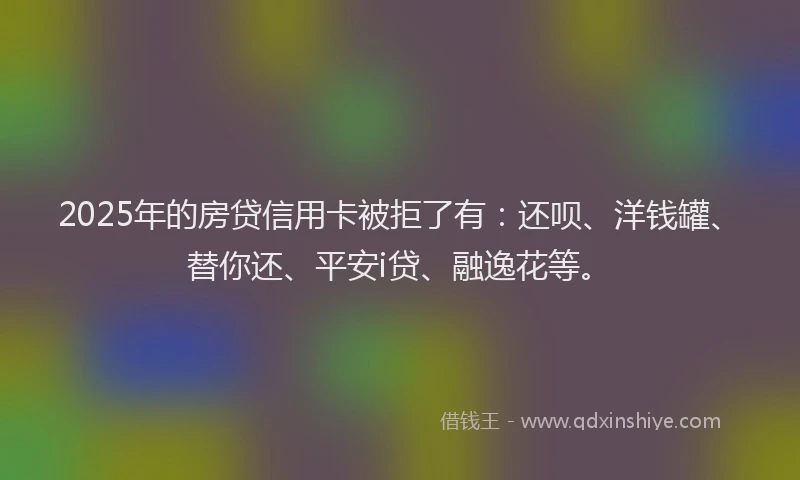 2025年的房贷信用卡被拒了有：还呗、洋钱罐、替你还、平安i贷、融逸花等。