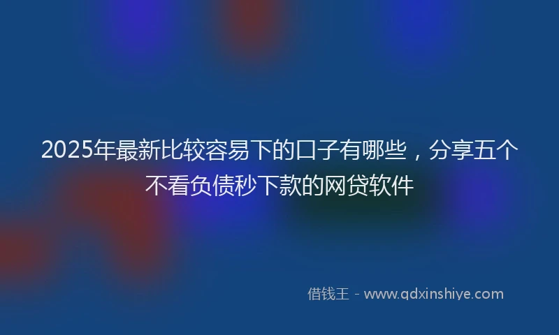 2025年最新比较容易下的口子有哪些，分享五个不看负债秒下款的网贷软件