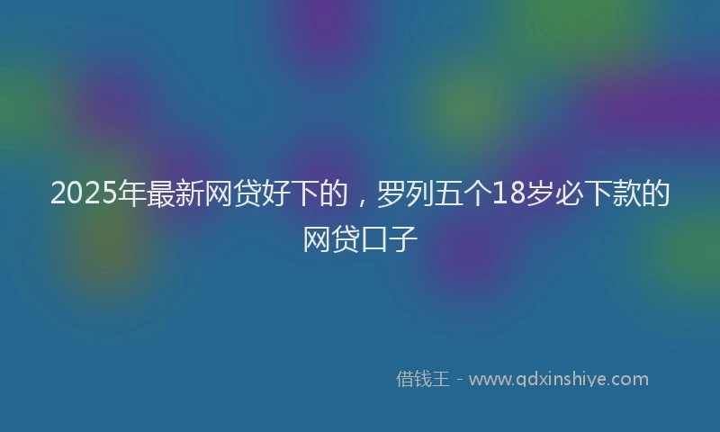 2025年最新网贷好下的，罗列五个18岁必下款的网贷口子