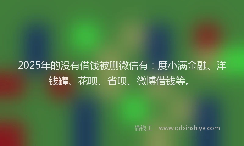 2025年的没有借钱被删微信有：度小满金融、洋钱罐、花呗、省呗、微博借钱等。