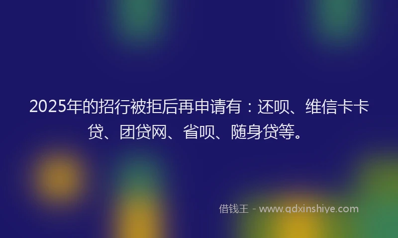 2025年的招行被拒后再申请有：还呗、维信卡卡贷、团贷网、省呗、随身贷等。