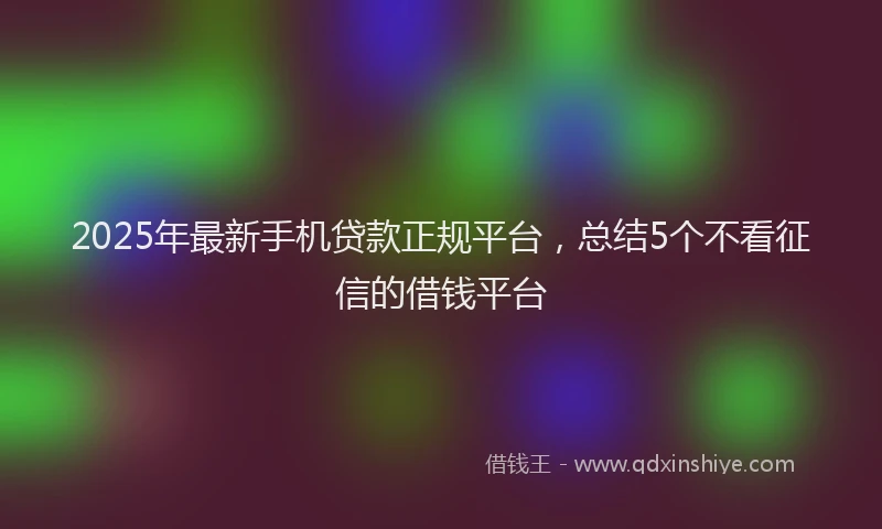 2025年最新手机贷款正规平台，总结5个不看征信的借钱平台