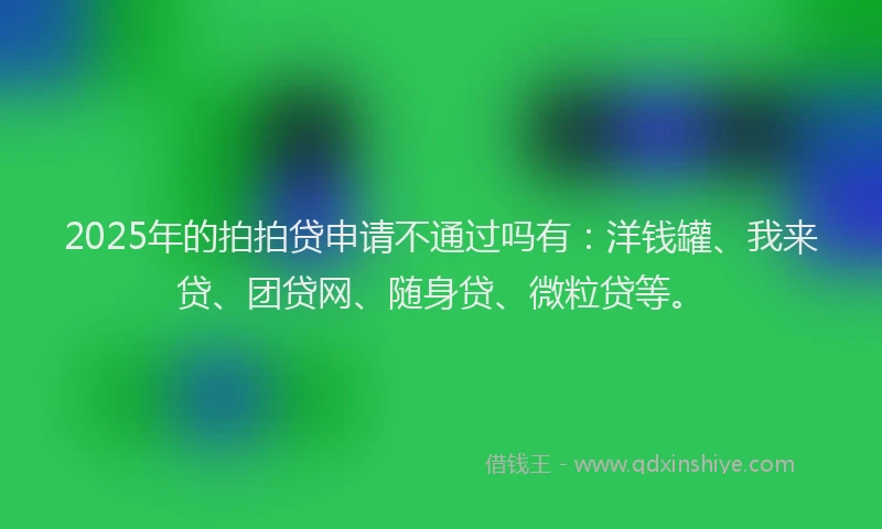 2025年的拍拍贷申请不通过吗有：洋钱罐、我来贷、团贷网、随身贷、微粒贷等。