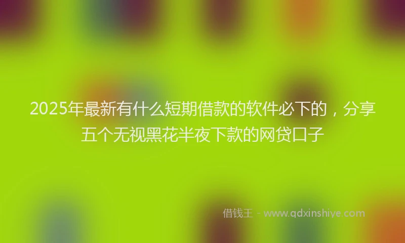 2025年最新有什么短期借款的软件必下的，分享五个无视黑花半夜下款的网贷口子
