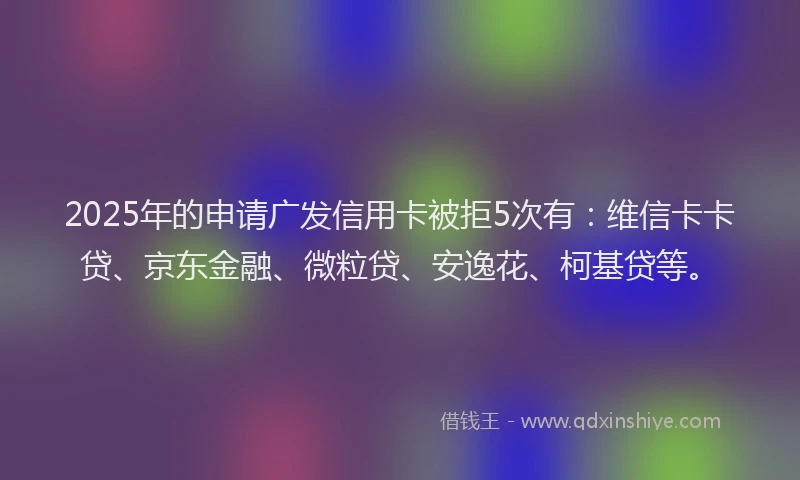 2025年的申请广发信用卡被拒5次有：维信卡卡贷、京东金融、微粒贷、安逸花、柯基贷等。
