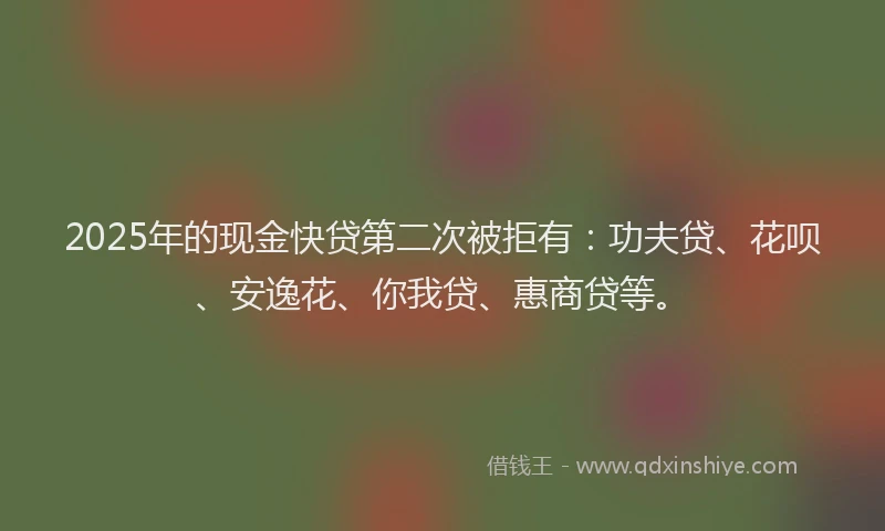 2025年的现金快贷第二次被拒有：功夫贷、花呗、安逸花、你我贷、惠商贷等。