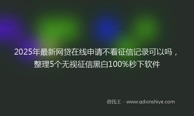 2025年最新网贷在线申请不看征信记录可以吗，整理5个无视征信黑白100%秒下软件