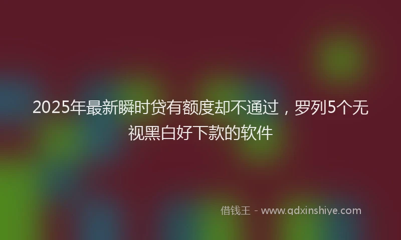 2025年最新瞬时贷有额度却不通过，罗列5个无视黑白好下款的软件
