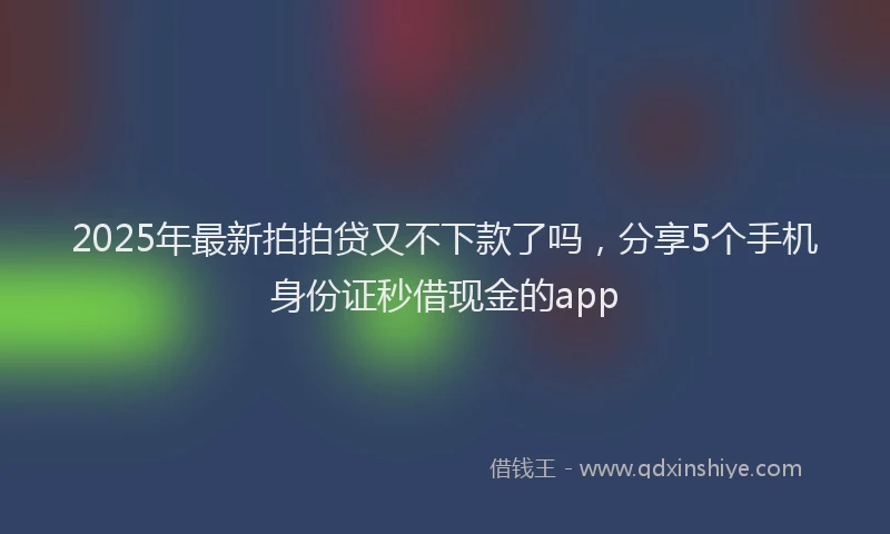 2025年最新拍拍贷又不下款了吗，分享5个手机身份证秒借现金的app