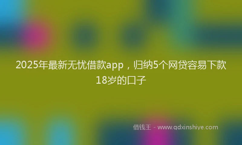 2025年最新无忧借款app，归纳5个网贷容易下款18岁的口子