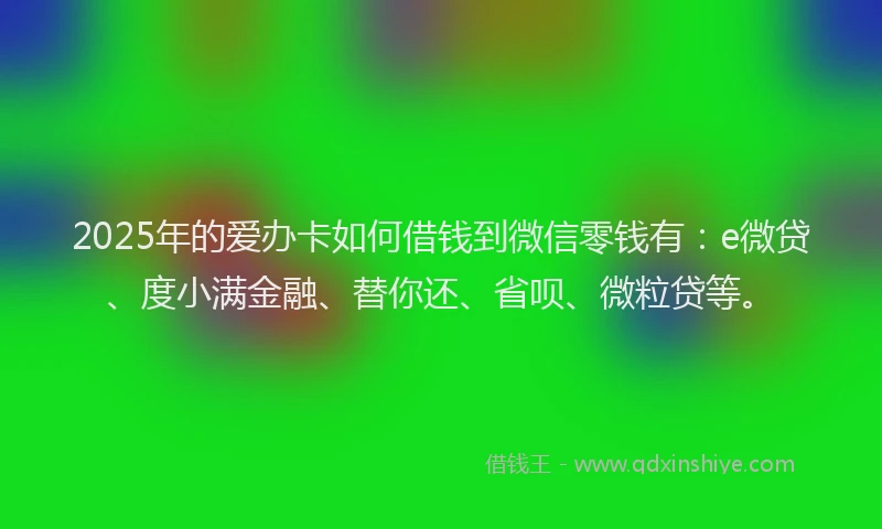 2025年的爱办卡如何借钱到微信零钱有：e微贷、度小满金融、替你还、省呗、微粒贷等。