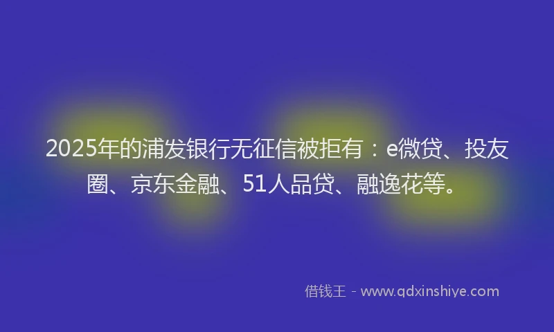 2025年的浦发银行无征信被拒有:e微贷、投友圈、京东金融、51人品贷、融逸花等。