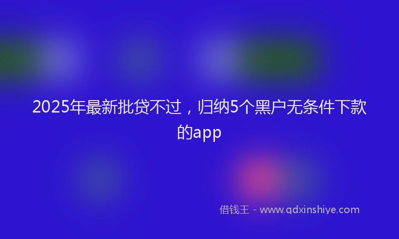 2025年最新批贷不过，归纳5个黑户无条件下款的app