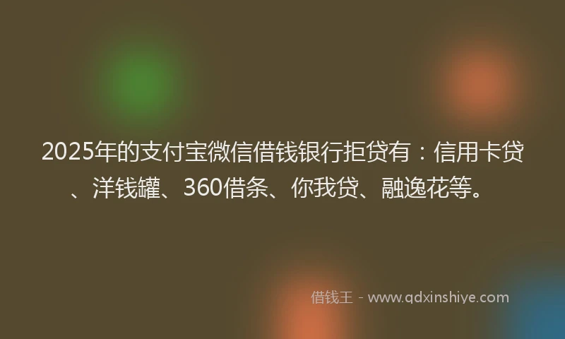2025年的支付宝微信借钱银行拒贷有：信用卡贷、洋钱罐、360借条、你我贷、融逸花等。