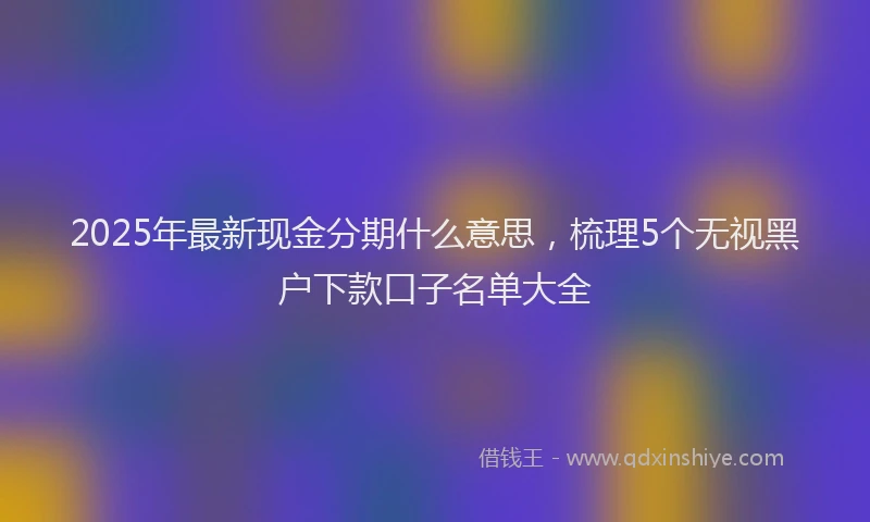 2025年最新现金分期什么意思，梳理5个无视黑户下款口子名单大全