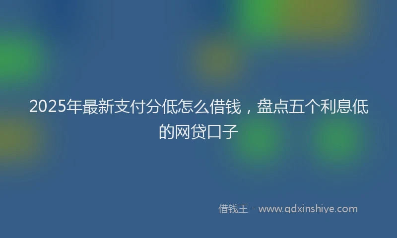 2025年最新支付分低怎么借钱，盘点五个利息低的网贷口子