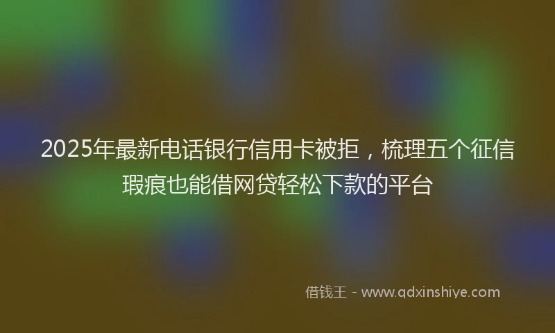 2025年最新电话银行信用卡被拒，梳理五个征信瑕疵也能借网贷轻松下款的平台