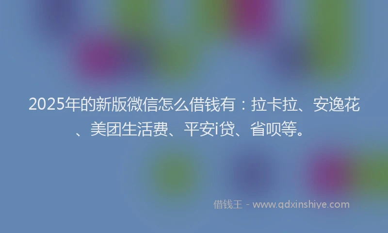 2025年的新版微信怎么借钱有：拉卡拉、安逸花、美团生活费、平安i贷、省呗等。