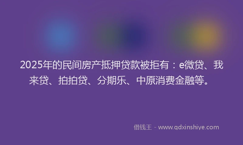 2025年的民间房产抵押贷款被拒有：e微贷、我来贷、拍拍贷、分期乐、中原消费金融等。