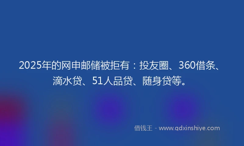 2025年的网申邮储被拒有：投友圈、360借条、滴水贷、51人品贷、随身贷等。