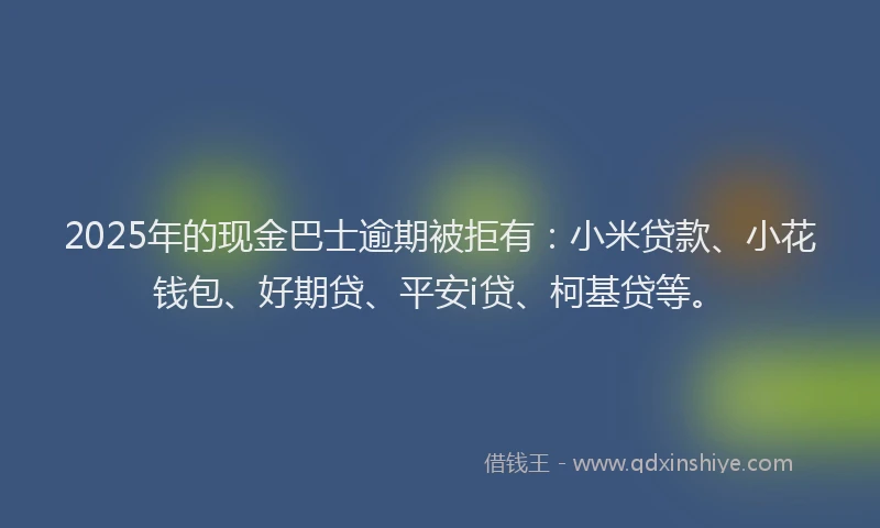 2025年的现金巴士逾期被拒有：小米贷款、小花钱包、好期贷、平安i贷、柯基贷等。