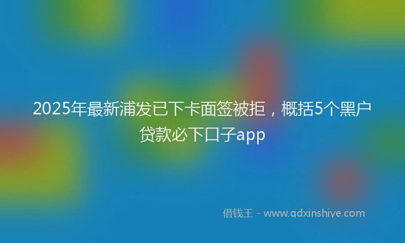 2025年最新浦发已下卡面签被拒，概括5个黑户贷款必下口子app