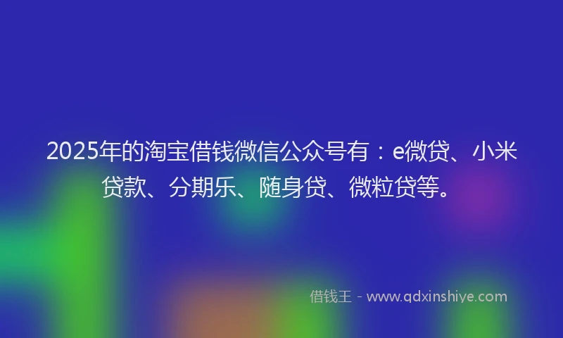 2025年的淘宝借钱微信公众号有：e微贷、小米贷款、分期乐、随身贷、微粒贷等。