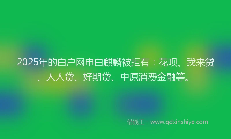 2025年的白户网申白麒麟被拒有：花呗、我来贷、人人贷、好期贷、中原消费金融等。