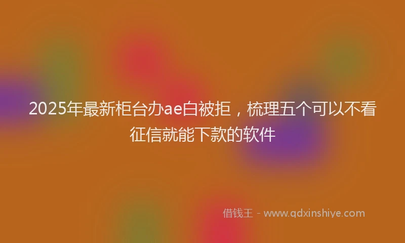 2025年最新柜台办ae白被拒，梳理五个可以不看征信就能下款的软件