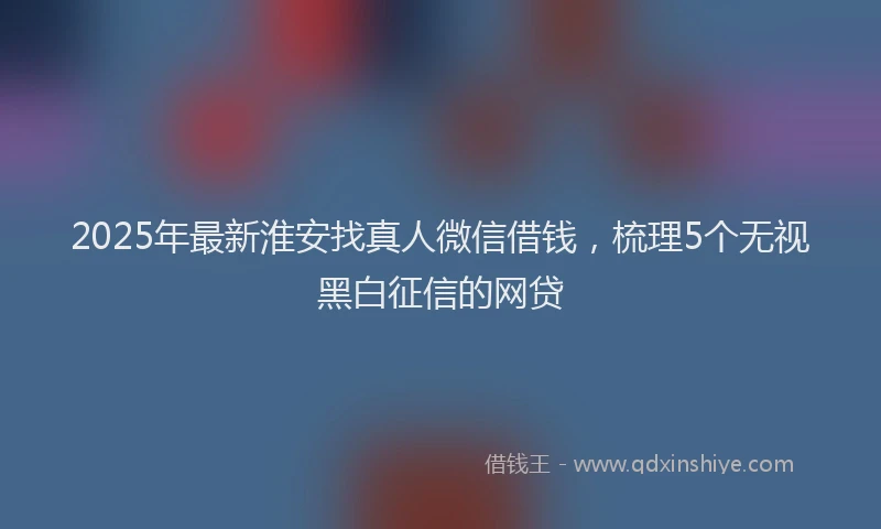 2025年最新淮安找真人微信借钱，梳理5个无视黑白征信的网贷