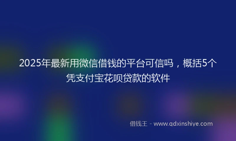 2025年最新用微信借钱的平台可信吗，概括5个凭支付宝花呗贷款的软件