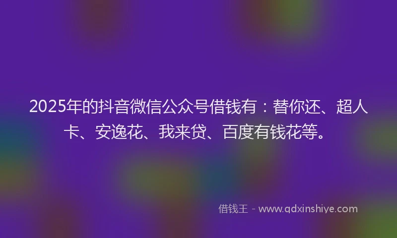 2025年的抖音微信公众号借钱有：替你还、超人卡、安逸花、我来贷、百度有钱花等。