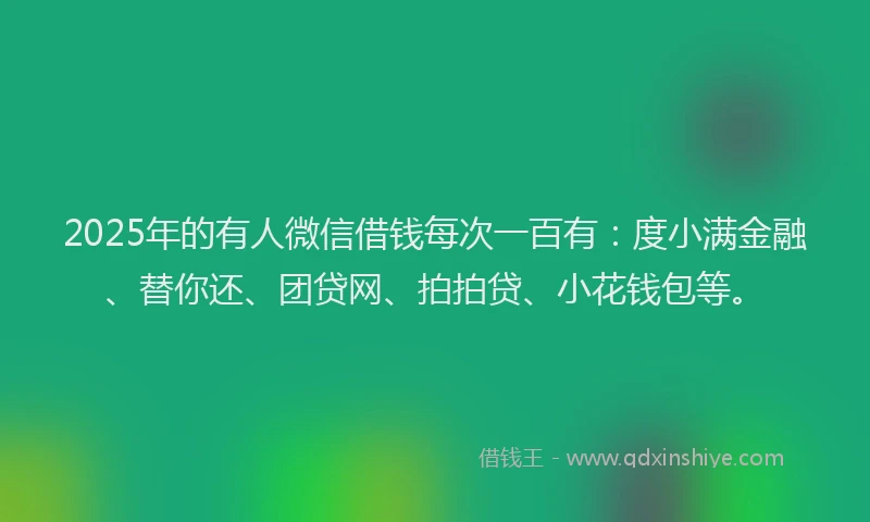 2025年的有人微信借钱每次一百有:度小满金融、替你还、团贷网、拍拍贷、小花钱包等。