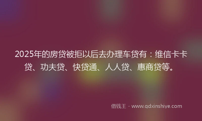 2025年的房贷被拒以后去办理车贷有：维信卡卡贷、功夫贷、快贷通、人人贷、惠商贷等。