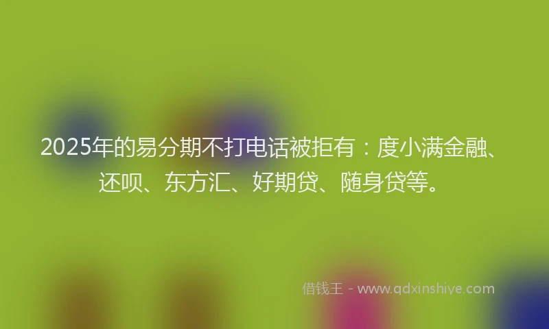 2025年的易分期不打电话被拒有：度小满金融、还呗、东方汇、好期贷、随身贷等。