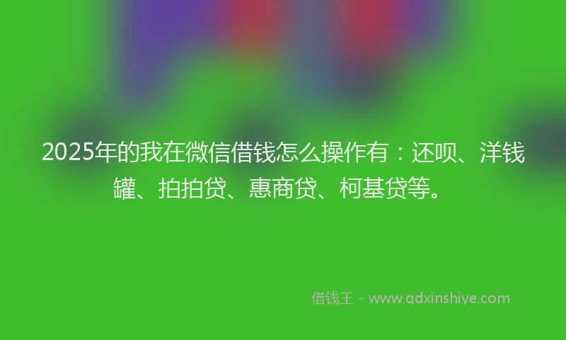 2025年的我在微信借钱怎么操作有：还呗、洋钱罐、拍拍贷、惠商贷、柯基贷等。