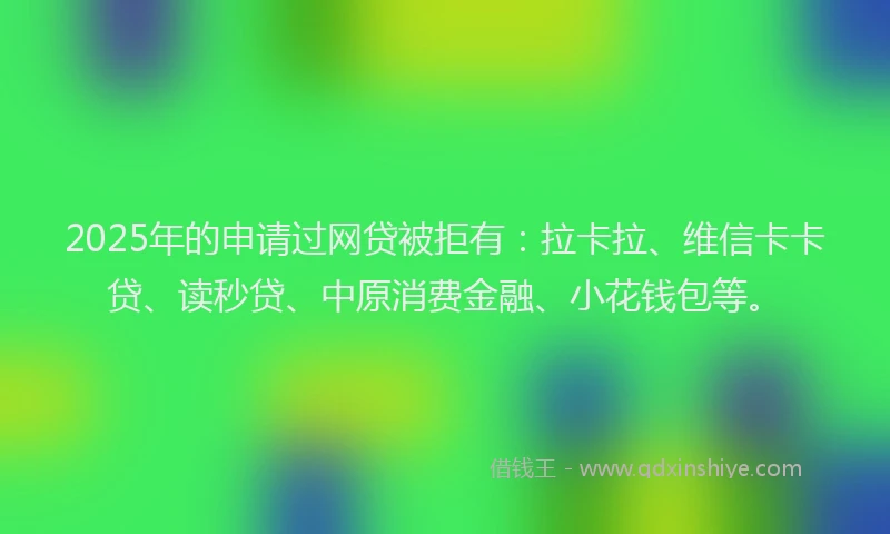 2025年的申请过网贷被拒有：拉卡拉、维信卡卡贷、读秒贷、中原消费金融、小花钱包等。